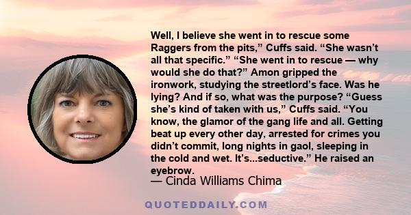 Well, I believe she went in to rescue some Raggers from the pits,” Cuffs said. “She wasn’t all that specific.” “She went in to rescue — why would she do that?” Amon gripped the ironwork, studying the streetlord’s face.