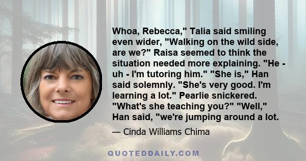 Whoa, Rebecca, Talia said smiling even wider, Walking on the wild side, are we? Raisa seemed to think the situation needed more explaining. He - uh - I'm tutoring him. She is, Han said solemnly. She's very good. I'm