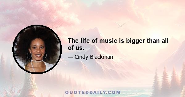 The life of music is bigger than all of us.