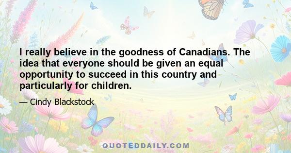 I really believe in the goodness of Canadians. The idea that everyone should be given an equal opportunity to succeed in this country and particularly for children.