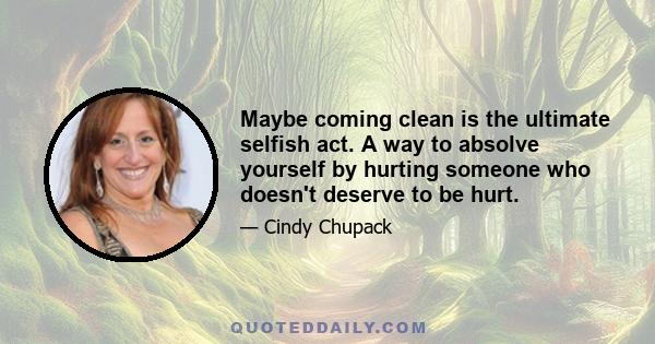 Maybe coming clean is the ultimate selfish act. A way to absolve yourself by hurting someone who doesn't deserve to be hurt.