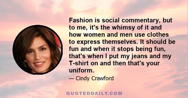 Fashion is social commentary, but to me, it's the whimsy of it and how women and men use clothes to express themselves. It should be fun and when it stops being fun, that's when I put my jeans and my T-shirt on and then 