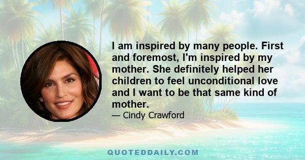 I am inspired by many people. First and foremost, I'm inspired by my mother. She definitely helped her children to feel unconditional love and I want to be that same kind of mother.