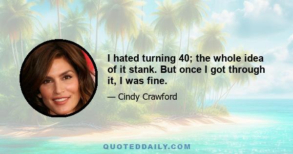 I hated turning 40; the whole idea of it stank. But once I got through it, I was fine.