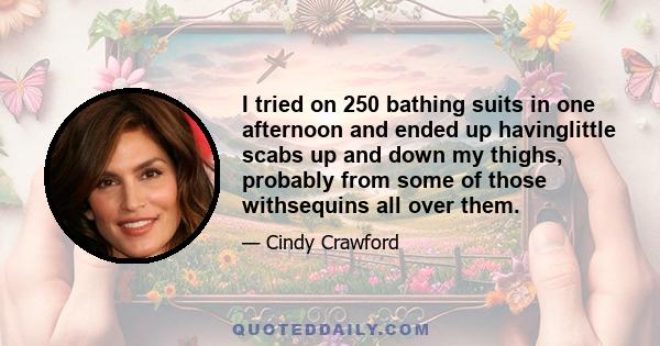 I tried on 250 bathing suits in one afternoon and ended up havinglittle scabs up and down my thighs, probably from some of those withsequins all over them.