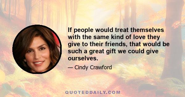 If people would treat themselves with the same kind of love they give to their friends, that would be such a great gift we could give ourselves.