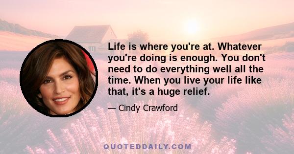 Life is where you're at. Whatever you're doing is enough. You don't need to do everything well all the time. When you live your life like that, it's a huge relief.