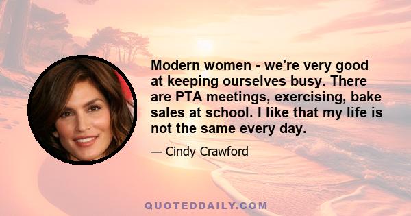 Modern women - we're very good at keeping ourselves busy. There are PTA meetings, exercising, bake sales at school. I like that my life is not the same every day.