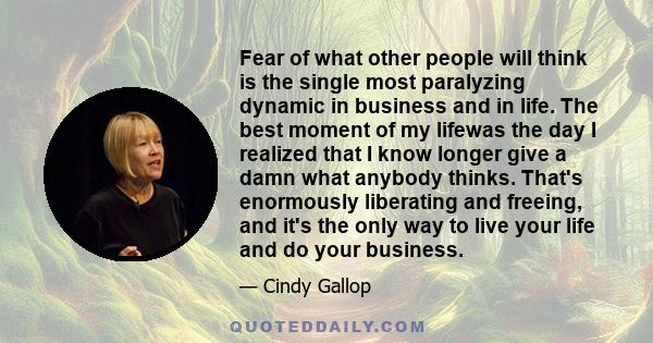 Fear of what other people will think is the single most paralyzing dynamic in business and in life. The best moment of my lifewas the day I realized that I know longer give a damn what anybody thinks. That's enormously