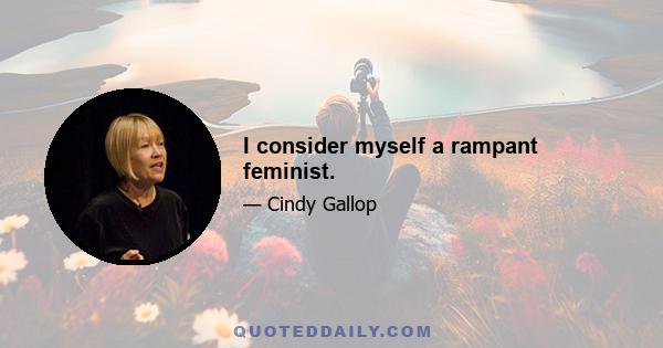 I consider myself a rampant feminist.