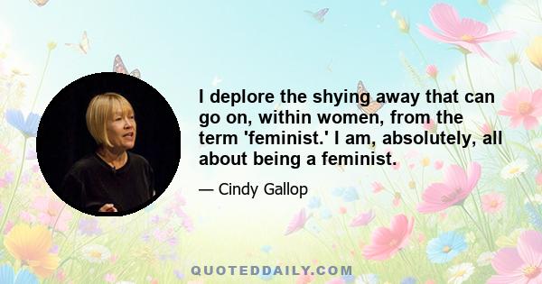 I deplore the shying away that can go on, within women, from the term 'feminist.' I am, absolutely, all about being a feminist.