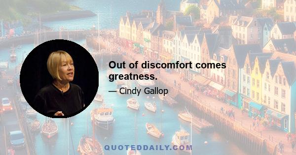 Out of discomfort comes greatness.