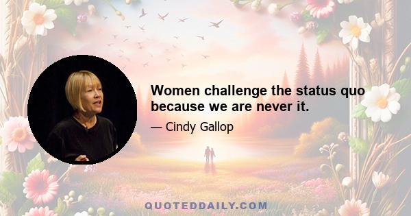 Women challenge the status quo because we are never it.