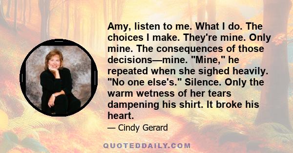 Amy, listen to me. What I do. The choices I make. They're mine. Only mine. The consequences of those decisions—mine. Mine, he repeated when she sighed heavily. No one else's. Silence. Only the warm wetness of her tears