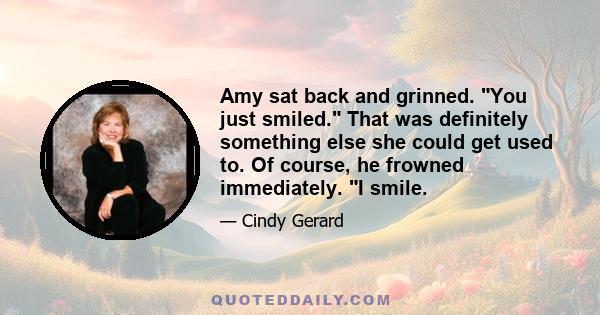 Amy sat back and grinned. You just smiled. That was definitely something else she could get used to. Of course, he frowned immediately. I smile.