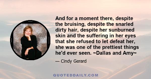 And for a moment there, despite the bruising, despite the snarled dirty hair, despite her sunburned skin and the suffering in her eyes that she refused to let defeat her, she was one of the prettiest things he'd ever