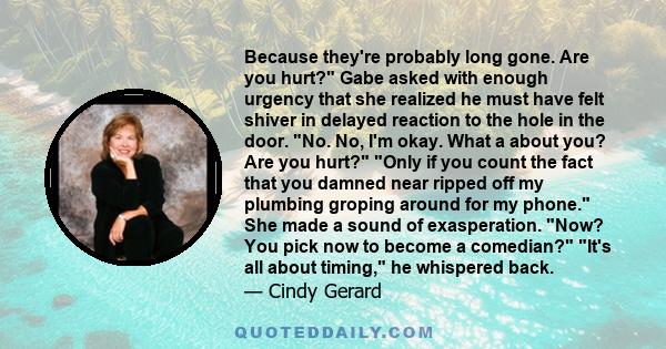 Because they're probably long gone. Are you hurt? Gabe asked with enough urgency that she realized he must have felt shiver in delayed reaction to the hole in the door. No. No, I'm okay. What a about you? Are you hurt?