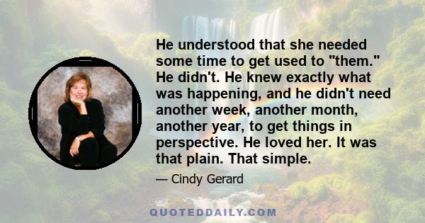 He understood that she needed some time to get used to them. He didn't. He knew exactly what was happening, and he didn't need another week, another month, another year, to get things in perspective. He loved her. It