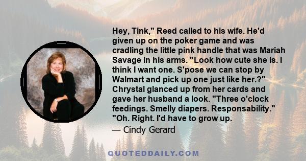 Hey, Tink, Reed called to his wife. He'd given up on the poker game and was cradling the little pink handle that was Mariah Savage in his arms. Look how cute she is. I think I want one. S'pose we can stop by Walmart and 