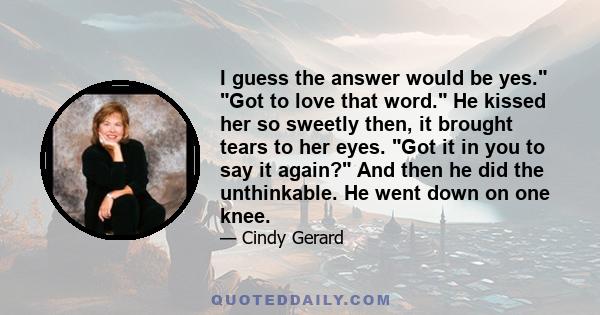 I guess the answer would be yes. Got to love that word. He kissed her so sweetly then, it brought tears to her eyes. Got it in you to say it again? And then he did the unthinkable. He went down on one knee.