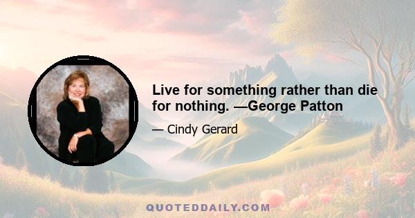 Live for something rather than die for nothing. —George Patton