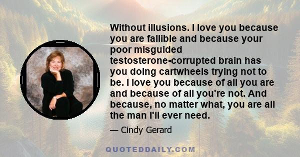 Without illusions. I love you because you are fallible and because your poor misguided testosterone-corrupted brain has you doing cartwheels trying not to be. I love you because of all you are and because of all you're