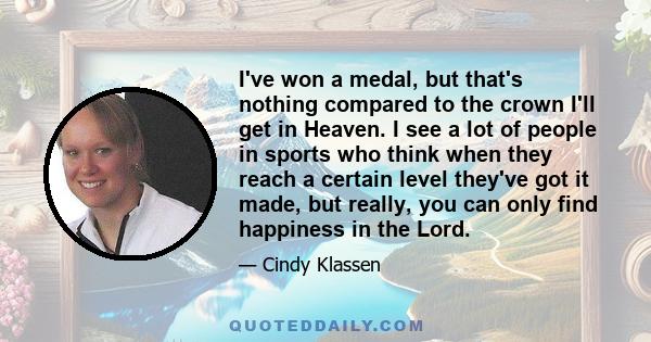 I've won a medal, but that's nothing compared to the crown I'll get in Heaven. I see a lot of people in sports who think when they reach a certain level they've got it made, but really, you can only find happiness in