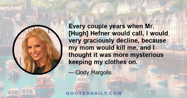 Every couple years when Mr. [Hugh] Hefner would call, I would very graciously decline, because my mom would kill me, and I thought it was more mysterious keeping my clothes on.