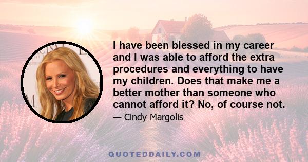 I have been blessed in my career and I was able to afford the extra procedures and everything to have my children. Does that make me a better mother than someone who cannot afford it? No, of course not.