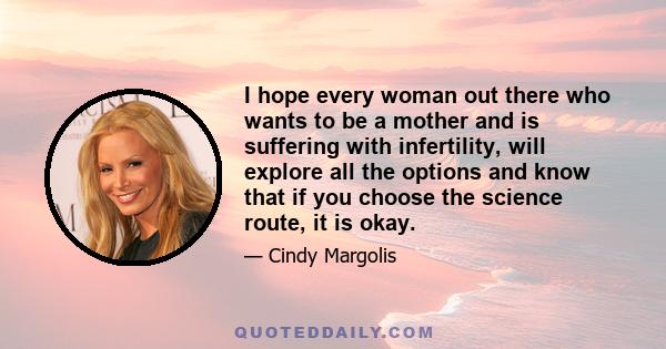 I hope every woman out there who wants to be a mother and is suffering with infertility, will explore all the options and know that if you choose the science route, it is okay.