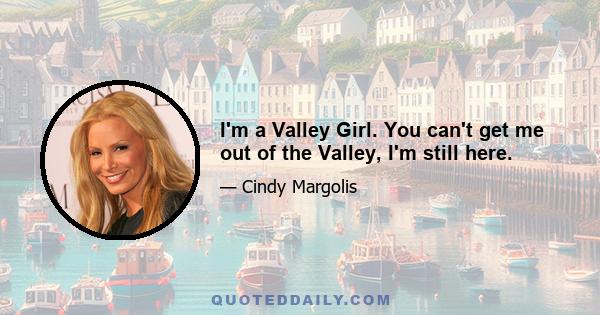 I'm a Valley Girl. You can't get me out of the Valley, I'm still here.