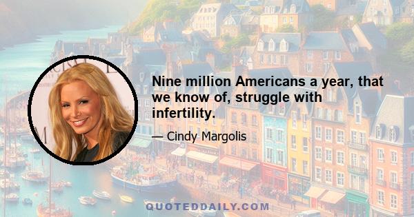 Nine million Americans a year, that we know of, struggle with infertility.