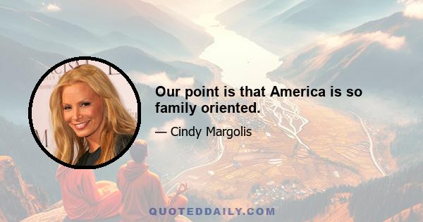 Our point is that America is so family oriented.