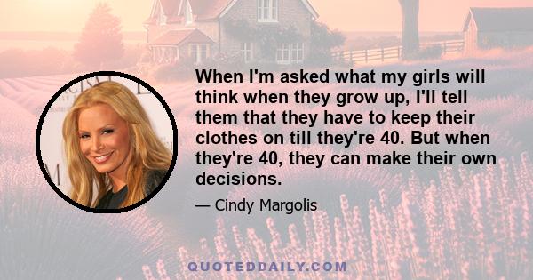 When I'm asked what my girls will think when they grow up, I'll tell them that they have to keep their clothes on till they're 40. But when they're 40, they can make their own decisions.