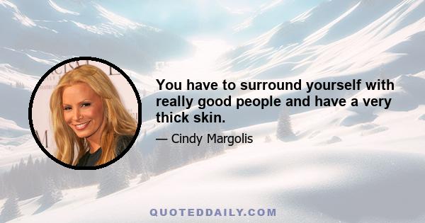 You have to surround yourself with really good people and have a very thick skin.