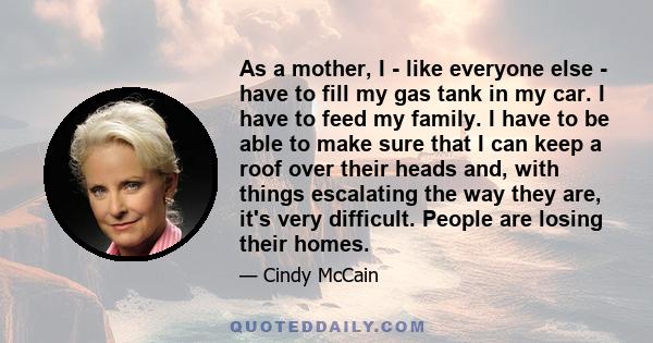 As a mother, I - like everyone else - have to fill my gas tank in my car. I have to feed my family. I have to be able to make sure that I can keep a roof over their heads and, with things escalating the way they are,