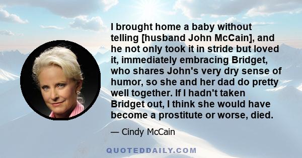 I brought home a baby without telling [husband John McCain], and he not only took it in stride but loved it, immediately embracing Bridget, who shares John's very dry sense of humor, so she and her dad do pretty well