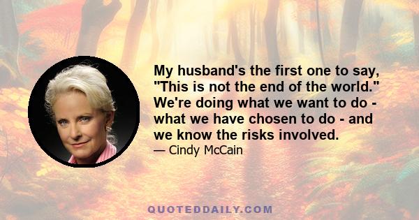 My husband's the first one to say, This is not the end of the world. We're doing what we want to do - what we have chosen to do - and we know the risks involved.