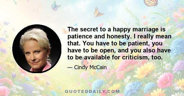 The secret to a happy marriage is patience and honesty. I really mean that. You have to be patient, you have to be open, and you also have to be available for criticism, too.