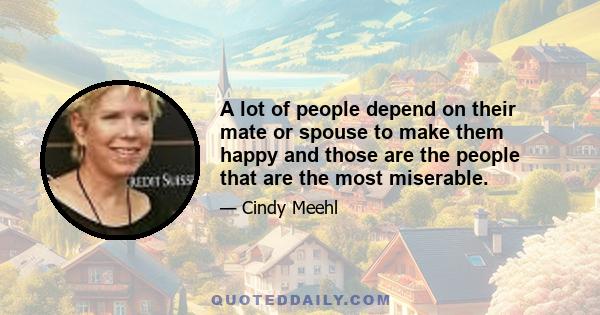 A lot of people depend on their mate or spouse to make them happy and those are the people that are the most miserable.