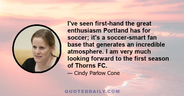 I've seen first-hand the great enthusiasm Portland has for soccer; it's a soccer-smart fan base that generates an incredible atmosphere. I am very much looking forward to the first season of Thorns FC.