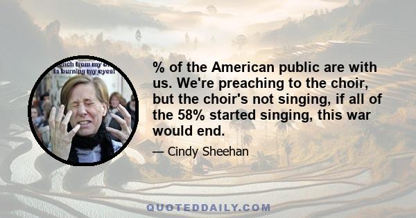 % of the American public are with us. We're preaching to the choir, but the choir's not singing, if all of the 58% started singing, this war would end.