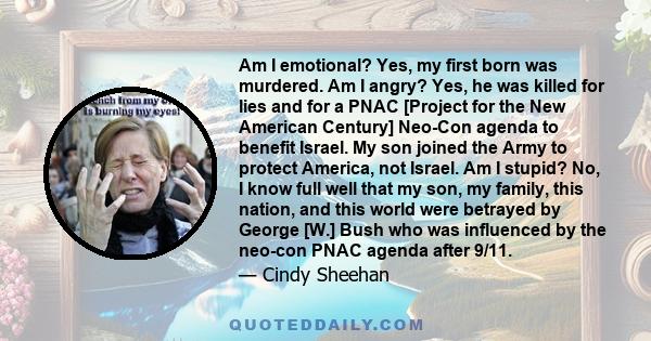 Am I emotional? Yes, my first born was murdered. Am I angry? Yes, he was killed for lies and for a PNAC [Project for the New American Century] Neo-Con agenda to benefit Israel. My son joined the Army to protect America, 