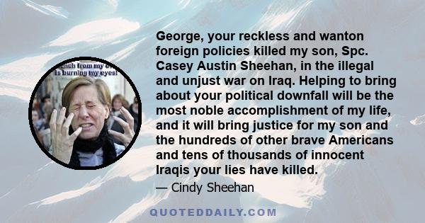 George, your reckless and wanton foreign policies killed my son, Spc. Casey Austin Sheehan, in the illegal and unjust war on Iraq. Helping to bring about your political downfall will be the most noble accomplishment of