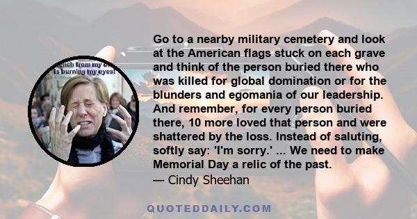 Go to a nearby military cemetery and look at the American flags stuck on each grave and think of the person buried there who was killed for global domination or for the blunders and egomania of our leadership. And