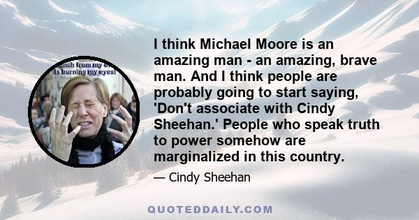 I think Michael Moore is an amazing man - an amazing, brave man. And I think people are probably going to start saying, 'Don't associate with Cindy Sheehan.' People who speak truth to power somehow are marginalized in