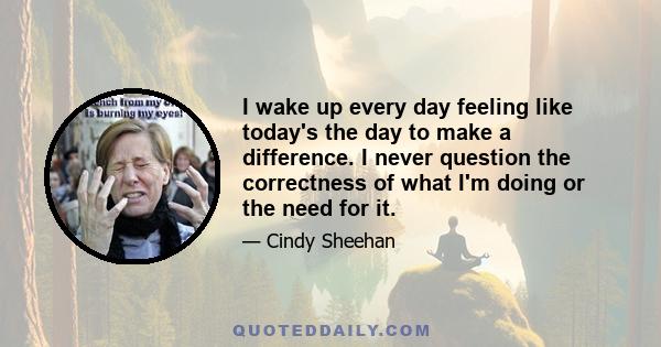 I wake up every day feeling like today's the day to make a difference. I never question the correctness of what I'm doing or the need for it.