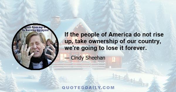 If the people of America do not rise up, take ownership of our country, we're going to lose it forever.