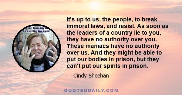 It's up to us, the people, to break immoral laws, and resist. As soon as the leaders of a country lie to you, they have no authority over you. These maniacs have no authority over us. And they might be able to put our