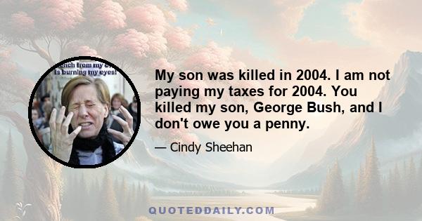 My son was killed in 2004. I am not paying my taxes for 2004. You killed my son, George Bush, and I don't owe you a penny.